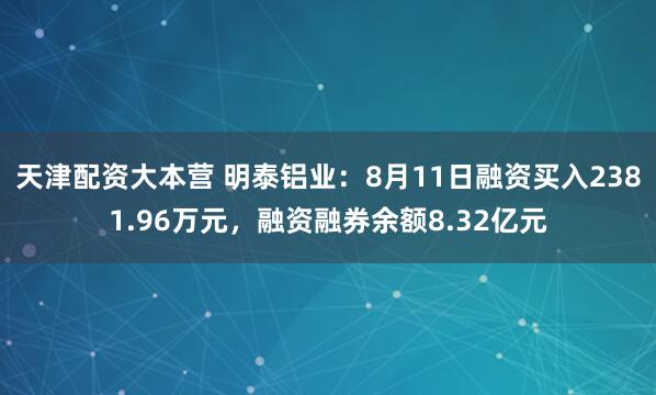 天津配资大本营 明泰铝业：8月11日融资买入2381.96万元，融资融券余额8.32亿元