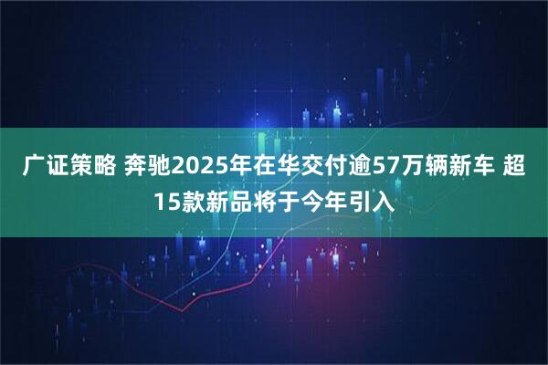 广证策略 奔驰2025年在华交付逾57万辆新车 超15款新品将于今年引入