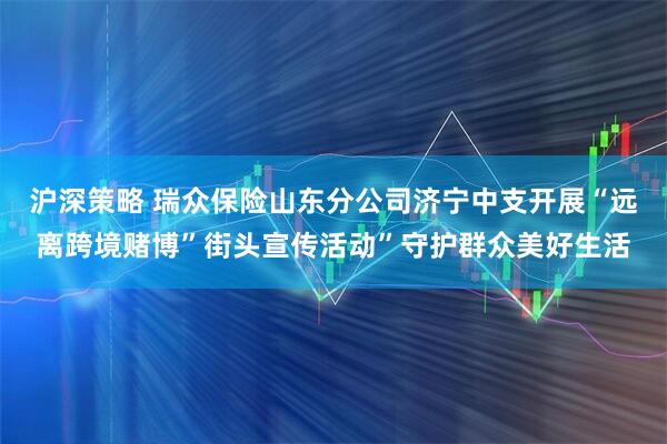 沪深策略 瑞众保险山东分公司济宁中支开展“远离跨境赌博”街头宣传活动”守护群众美好生活