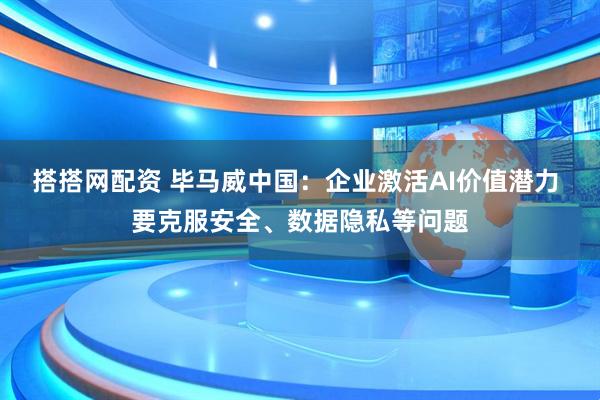 搭搭网配资 毕马威中国：企业激活AI价值潜力 要克服安全、数据隐私等问题