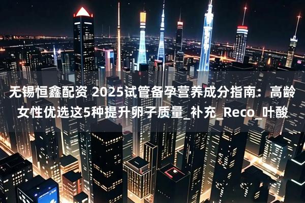 无锡恒鑫配资 2025试管备孕营养成分指南：高龄女性优选这5种提升卵子质量_补充_Reco_叶酸