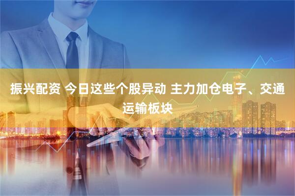 振兴配资 今日这些个股异动 主力加仓电子、交通运输板块