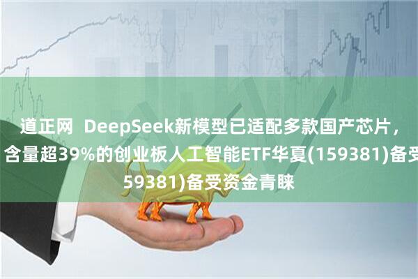 道正网  DeepSeek新模型已适配多款国产芯片，“易中天”含量超39%的创业板人工智能ETF华夏(159381)备受资金青睐